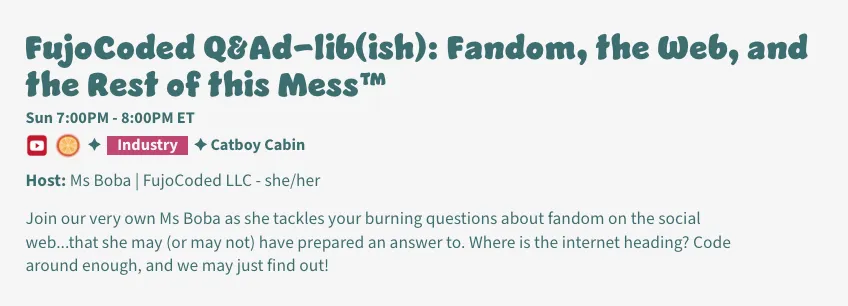 Description of CitrusCon panel: FujoCoded Q&#x26;Ad-lib(ish): Fandom, the Web, and
the Rest of this Mess™ 

Host: Ms Boba | FujoCoded LLC - she/her, Sun 7:00PM - 8:00PM ET @ Catboy Cabin

Join our very own Ms Boba as she tackles your burning questions about fandom on
the social web...that she may (or may not) have prepared an answer to. Where is
the internet heading? Code around enough, and we may just find out!
