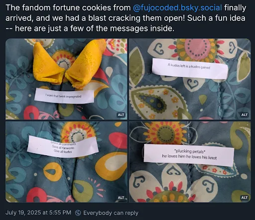 A Bluesky post with the poster’s username and icon cropped off, reading
The fandom fortune cookies from @ fujocoded.bsky.social finally arrived, and we
had a blast cracking them open! Such a fun idea — here are just a few of the
messages inside.
Four images are attached of fortune cookies with these fortunes:
1. I want that twink impregnated 
2. A kudos left is a kudos gained 
3. Leave all comments, save all fanworks, give all kudos 
4. *plucking petals* he loves him he loves his knot