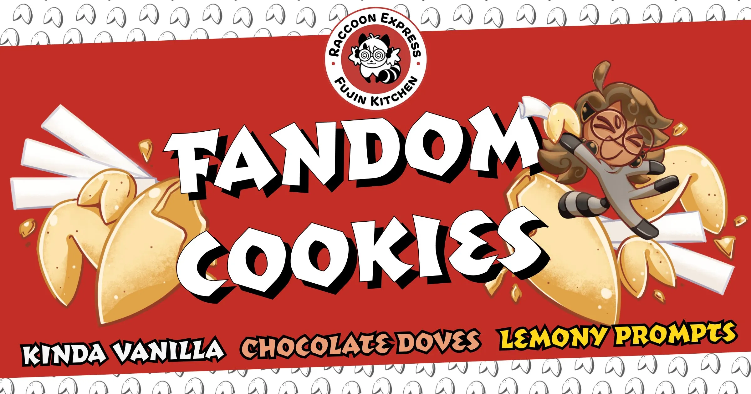 Introducing Fandom Cookies: three flavors of cookies with three flavors of fortunes to match! Fandom Cookies are available in Kinda Vanilla, Chocolate Doves, and Lemony Prompts, and each have a gluten-free equivalent, too! A black & white Boba-tan logo is at the top in homage to Panda Express. This time it's Raccoon Express - Fujin Kitchen. A greyscale fortune cookie pattern sits behind the red banner. Across the center, cartoon illustrations of an assortment of traditional vanilla fortune cookies. There are some crumbs from snacking. Paper fortunes are nestled among them, but their words of wisdom must be on the reverse side and are not visible. Boba-tan lifts up a fortune cookie, her eyes closed in glee as she beams with joy. She herself is lifted up by the rush of cookies beneath her, buoyed by flavor and the power of snacks. 