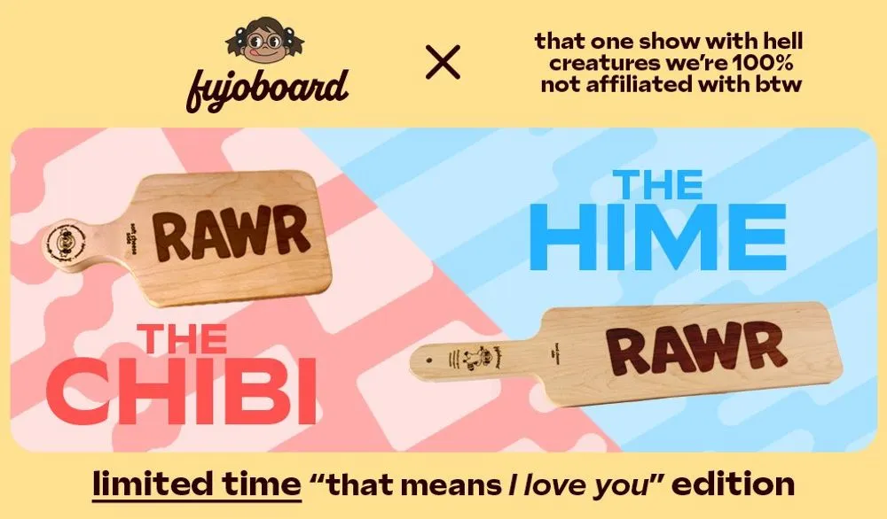 A FujoBoard advertisement showcasing the smaller Chibi board and larger Hime
board. Both of the boards pictured are inscribed with the word RAWR in all caps.
The ad says “limited time ‘that means I love you’ edition” in reference to the
classic meme “Rawr means I love you in dinosaur.” The header on the ad indicates
that this product is the result of a crossover with, quote, “that one show with
hell creatures we’re 100% not affiliated with btw.”