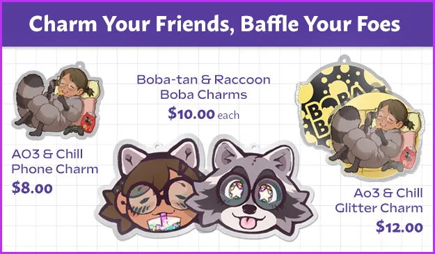 An advertisement for four types of clear acrylic charms for phone or keyring.
The text at the top of the advertisement says Charm Your Friends, Baffle Your
Foes. On the left is a charm of Boba-tan, a girl in a raccoon kigurumi, holding
a phone and eating doritos while curled up on a pillow with a video game
controller. The charm is labeled the AO3 & Chill phone charm, $8.00. In the
center are two charms shaped like Boba-tan's head. One is Boba-tan without a
human head, drinking boba tea; the other is Boba-tan's raccoon outfit head with
starry eyes and its tongue out. These charms are labeled Boba-tan & Raccoon Boba
Charms, $10.00 each. On the right is a charm with the same layout as the AO3 &
Chill Phone Charm, but an additional image shows that the backside of this charm
has the BobaBoard logo with a bubble pattern. It is also glittery with a
yellow-green background. The charm is labeled Ao3 & Chill Glitter Charm,
$12.00.