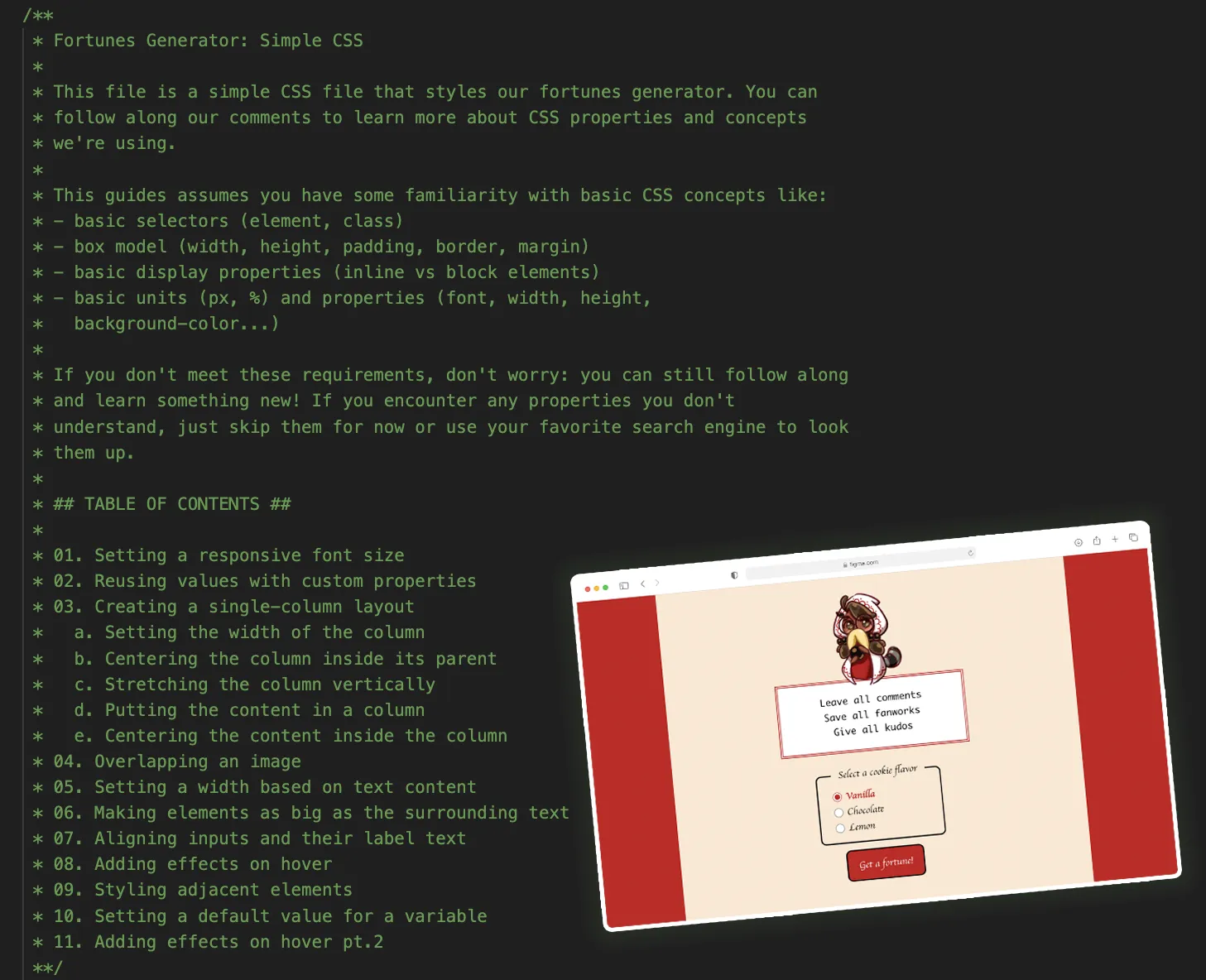Screenshot of the HTML/CSS/JavaScript learn-along from the Fandom Cookies digital item
pack. On the left side is a CSS code comment that briefy introduces the fortunes
generator and lists the table of contents for what will be covered, such as
styling the fonts and various page elements. On the right is a smaller inset
thumbnail of the resulting fortunes generator, with Prophet Boba-tan and a red,
white, and tan or cream color scheme. The current fortune is leave all comments,
save all fanworks, give all kudos. The user is invited to select a cookie flavor
with three radio buttons (vanilla, chocolate, or lemon) to get a fortune.