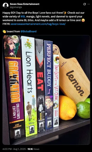 A tweet from Seven Seas Entertainment @ gomanga reading
Happy 901 Day to all the Boys’ Love fans out there! (sparkle emoji) Check out
our wide variety of #BL manga, light novels, and danmei to spend your weekend in
some BL bliss. And maybe add a lil lemon or lime zest (silly winking emoji)
IYKYK (link to SevenSeasEntertainment.com/tag/boys-love)
(lemon emoji) board from @ BobaBoard
A photo is attached. It has five books: Gravitation Collector’s Edition 1 by
Maki Murakami, Lion Hearts by by Mita Ori, Eat by Nagabe, Perfect Buddy by daki
and Lash, and Two Guys at the Vet Clinic by Sinonome. There is also a wooden
charcuterie board with the word “lemon” on it and an a few actual lemons and
limes on the shelf with the books and board.