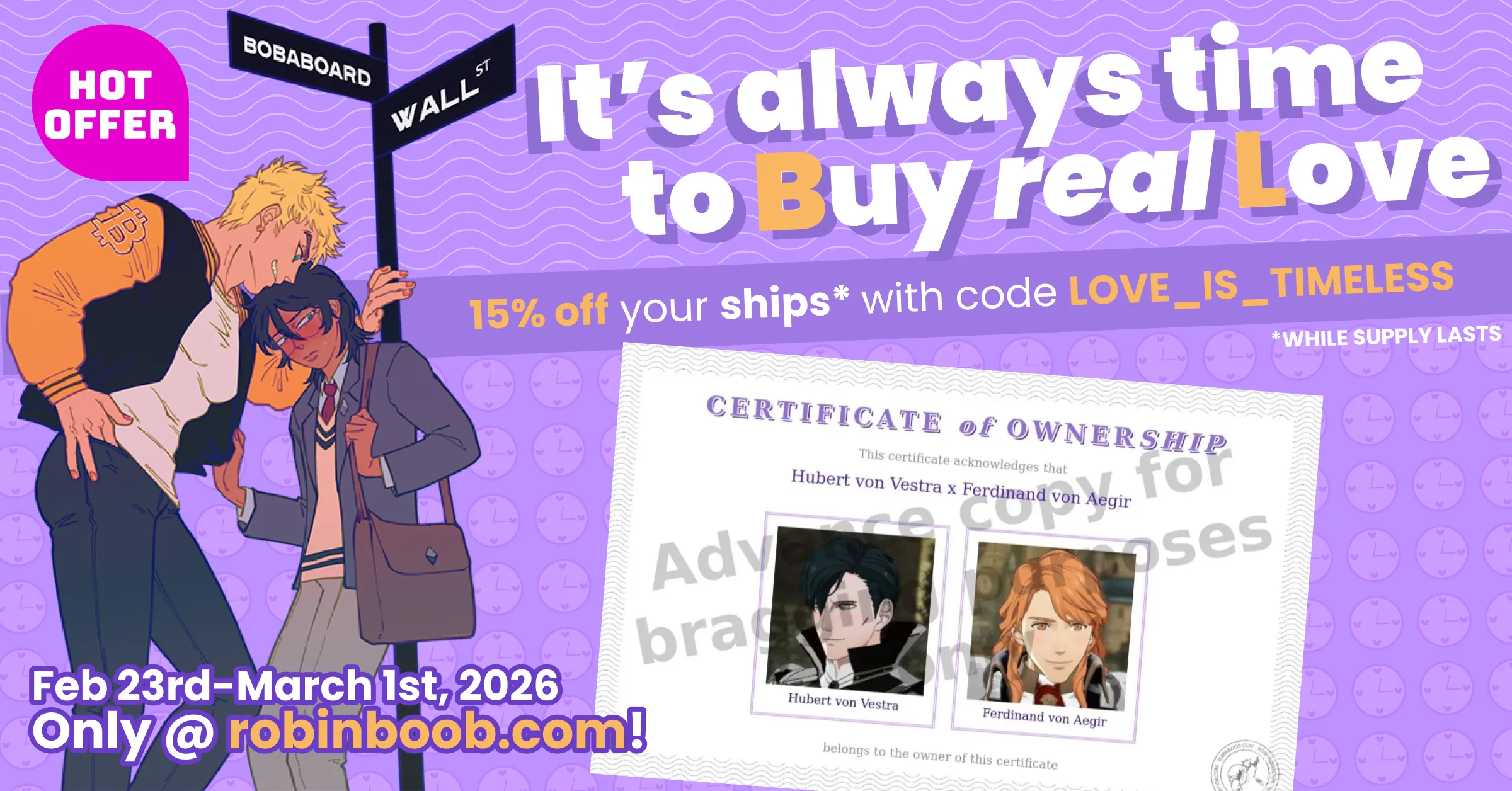 An advertisement for the RobinBoob Valentine&#x27;s Day Sale advertising 20% off Feb
23rd - March 1st 2026 at robinboob.com with code "LOVE_IS_TIMELESS" while
stocks last.

It is titled "It&#x27;s always time to Buy real Love" with the B and L emphasised in
a different colour to make "BL". 

Below the title is a Certificate of Ownership for "Hubert von Vestra x Ferdinand
von Aegir", with photos of each, and to the side Bitcoin-senpai (a blonde male
jock) has pushed ETH-kun (a blushing male nerd with black hair) against a
signpost for the intersection of "Bobaboard" and "Wall Street". Above them is a
"Hot offer" sticker. 

The certificate has a translucent watermark saying "Advance copy for bragging
purposes" over it.