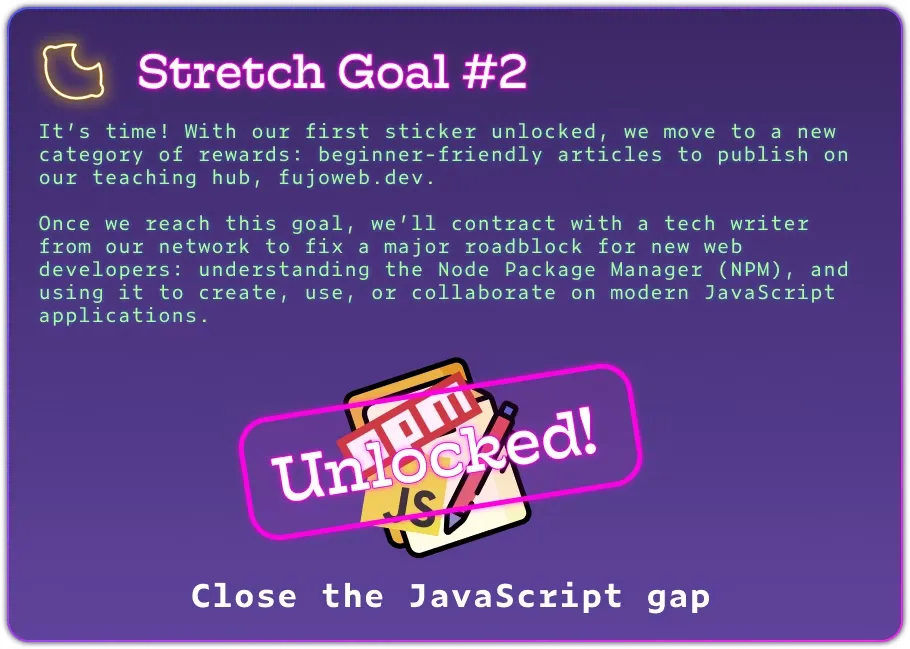 Stretch Goal #2 It’s time! With our first sticker unlocked, we move to a new category of rewards: beginner-friendly articles to publish on our teaching hub, fujoweb.dev.  Once we reach this goal, we’ll contract with a tech writer from our network to fix a major roadblock for new web developers: understanding the Node Package Manager (NPM), and using it to create, use, or collaborate on modern JavaScript applications. The image has celebratory confetti and a big &quot;unlocked&quot; stamp.